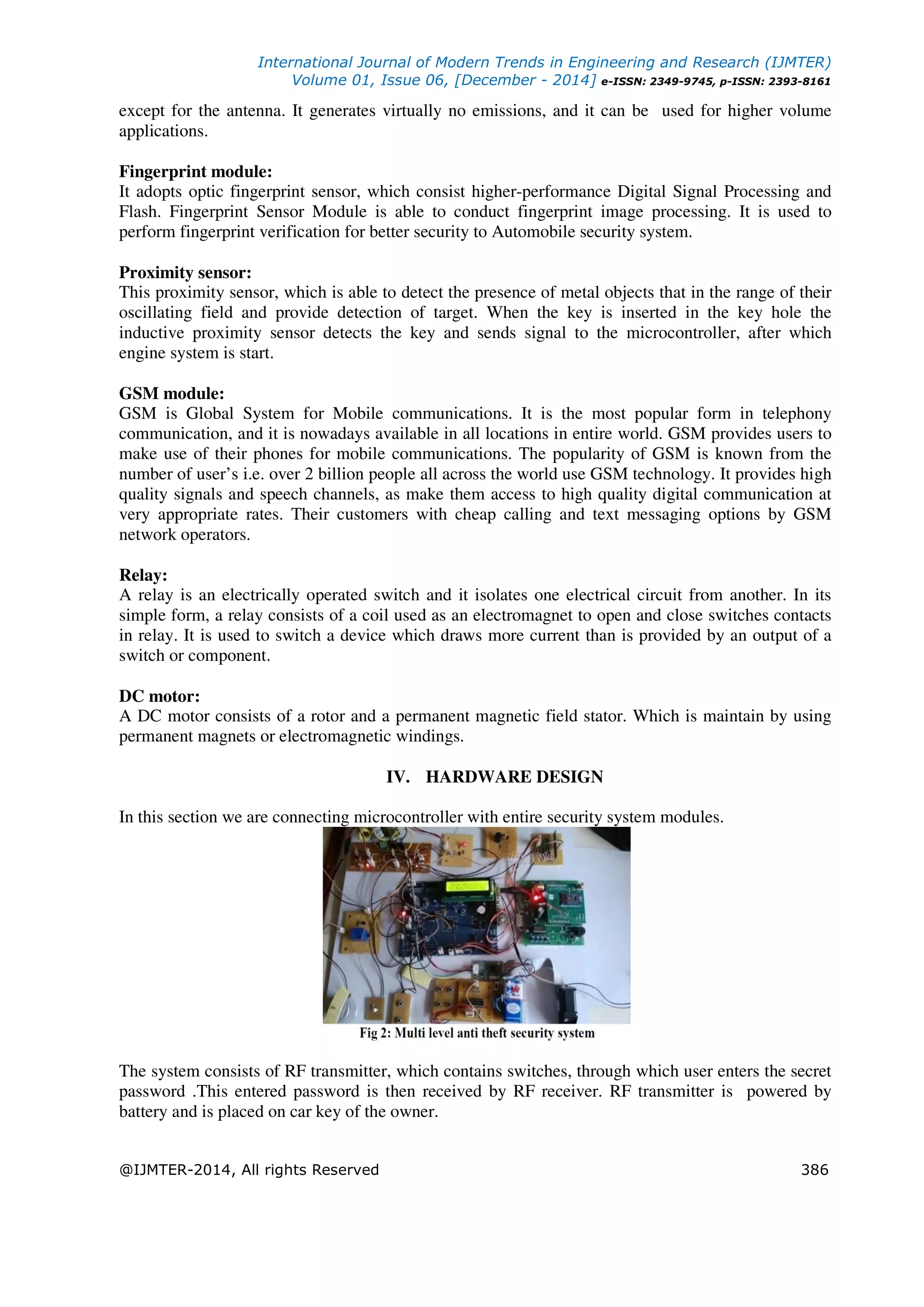 International Journal of Modern Trends in Engineering and Research (IJMTER)
Volume 01, Issue 06, [December - 2014] e-ISSN: 2349-9745, p-ISSN: 2393-8161
@IJMTER-2014, All rights Reserved 386
except for the antenna. It generates virtually no emissions, and it can be used for higher volume
applications.
Fingerprint module:
It adopts optic fingerprint sensor, which consist higher-performance Digital Signal Processing and
Flash. Fingerprint Sensor Module is able to conduct fingerprint image processing. It is used to
perform fingerprint verification for better security to Automobile security system.
Proximity sensor:
This proximity sensor, which is able to detect the presence of metal objects that in the range of their
oscillating field and provide detection of target. When the key is inserted in the key hole the
inductive proximity sensor detects the key and sends signal to the microcontroller, after which
engine system is start.
GSM module:
GSM is Global System for Mobile communications. It is the most popular form in telephony
communication, and it is nowadays available in all locations in entire world. GSM provides users to
make use of their phones for mobile communications. The popularity of GSM is known from the
number of user’s i.e. over 2 billion people all across the world use GSM technology. It provides high
quality signals and speech channels, as make them access to high quality digital communication at
very appropriate rates. Their customers with cheap calling and text messaging options by GSM
network operators.
Relay:
A relay is an electrically operated switch and it isolates one electrical circuit from another. In its
simple form, a relay consists of a coil used as an electromagnet to open and close switches contacts
in relay. It is used to switch a device which draws more current than is provided by an output of a
switch or component.
DC motor:
A DC motor consists of a rotor and a permanent magnetic field stator. Which is maintain by using
permanent magnets or electromagnetic windings.
IV. HARDWARE DESIGN
In this section we are connecting microcontroller with entire security system modules.
The system consists of RF transmitter, which contains switches, through which user enters the secret
password .This entered password is then received by RF receiver. RF transmitter is powered by
battery and is placed on car key of the owner.
 