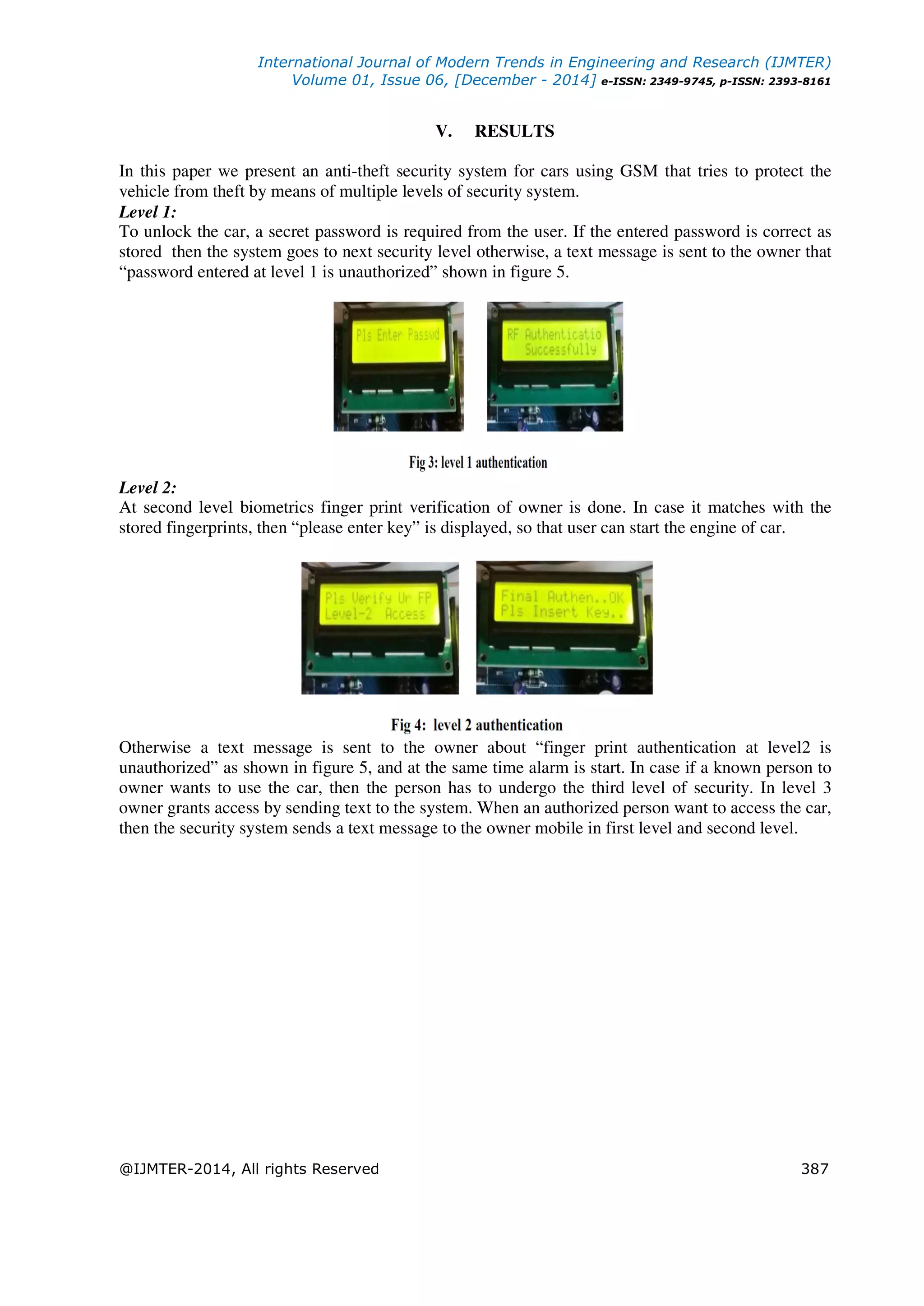 International Journal of Modern Trends in Engineering and Research (IJMTER)
Volume 01, Issue 06, [December - 2014] e-ISSN: 2349-9745, p-ISSN: 2393-8161
@IJMTER-2014, All rights Reserved 387
V. RESULTS
In this paper we present an anti-theft security system for cars using GSM that tries to protect the
vehicle from theft by means of multiple levels of security system.
Level 1:
To unlock the car, a secret password is required from the user. If the entered password is correct as
stored then the system goes to next security level otherwise, a text message is sent to the owner that
“password entered at level 1 is unauthorized” shown in figure 5.
Level 2:
At second level biometrics finger print verification of owner is done. In case it matches with the
stored fingerprints, then “please enter key” is displayed, so that user can start the engine of car.
Otherwise a text message is sent to the owner about “finger print authentication at level2 is
unauthorized” as shown in figure 5, and at the same time alarm is start. In case if a known person to
owner wants to use the car, then the person has to undergo the third level of security. In level 3
owner grants access by sending text to the system. When an authorized person want to access the car,
then the security system sends a text message to the owner mobile in first level and second level.
 