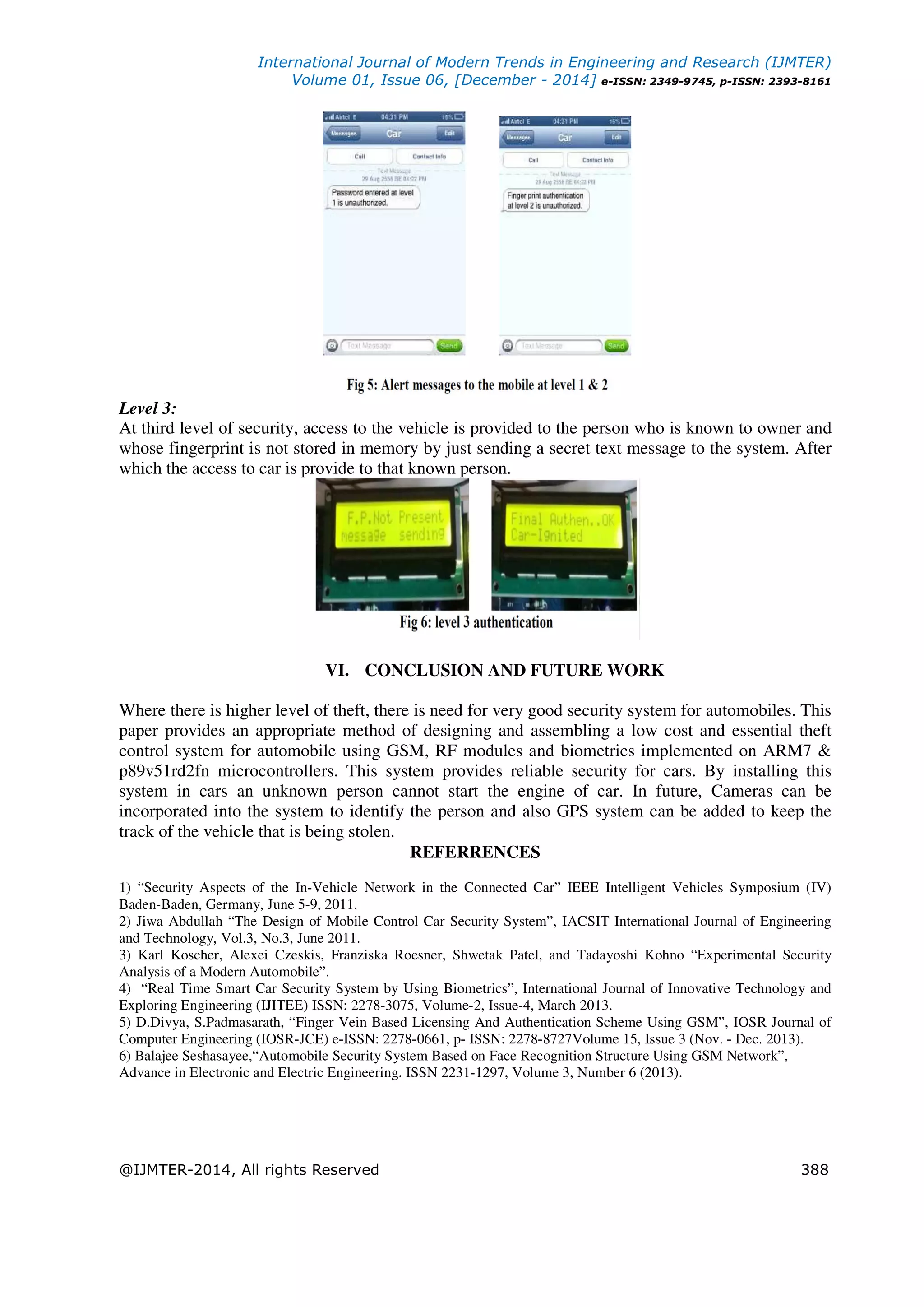 International Journal of Modern Trends in Engineering and Research (IJMTER)
Volume 01, Issue 06, [December - 2014] e-ISSN: 2349-9745, p-ISSN: 2393-8161
@IJMTER-2014, All rights Reserved 388
Level 3:
At third level of security, access to the vehicle is provided to the person who is known to owner and
whose fingerprint is not stored in memory by just sending a secret text message to the system. After
which the access to car is provide to that known person.
VI. CONCLUSION AND FUTURE WORK
Where there is higher level of theft, there is need for very good security system for automobiles. This
paper provides an appropriate method of designing and assembling a low cost and essential theft
control system for automobile using GSM, RF modules and biometrics implemented on ARM7 &
p89v51rd2fn microcontrollers. This system provides reliable security for cars. By installing this
system in cars an unknown person cannot start the engine of car. In future, Cameras can be
incorporated into the system to identify the person and also GPS system can be added to keep the
track of the vehicle that is being stolen.
REFERRENCES
1) “Security Aspects of the In-Vehicle Network in the Connected Car” IEEE Intelligent Vehicles Symposium (IV)
Baden-Baden, Germany, June 5-9, 2011.
2) Jiwa Abdullah “The Design of Mobile Control Car Security System”, IACSIT International Journal of Engineering
and Technology, Vol.3, No.3, June 2011.
3) Karl Koscher, Alexei Czeskis, Franziska Roesner, Shwetak Patel, and Tadayoshi Kohno “Experimental Security
Analysis of a Modern Automobile”.
4) “Real Time Smart Car Security System by Using Biometrics”, International Journal of Innovative Technology and
Exploring Engineering (IJITEE) ISSN: 2278-3075, Volume-2, Issue-4, March 2013.
5) D.Divya, S.Padmasarath, “Finger Vein Based Licensing And Authentication Scheme Using GSM”, IOSR Journal of
Computer Engineering (IOSR-JCE) e-ISSN: 2278-0661, p- ISSN: 2278-8727Volume 15, Issue 3 (Nov. - Dec. 2013).
6) Balajee Seshasayee,“Automobile Security System Based on Face Recognition Structure Using GSM Network”,
Advance in Electronic and Electric Engineering. ISSN 2231-1297, Volume 3, Number 6 (2013).
 