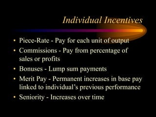 Individual Incentives
• Piece-Rate - Pay for each unit of output
• Commissions - Pay from percentage of
sales or profits
• Bonuses - Lump sum payments
• Merit Pay - Permanent increases in base pay
linked to individual’s previous performance
• Seniority - Increases over time
 