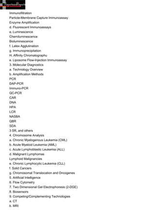 Immunofiltration
Particle-Membrane Capture Immunoassay
Enzyme Amplification
d. Fluorescent Immunoassays
e. Luminescence
Chemiluminescence
Bioluminescence
f. Latex Agglutination
g. Immunoprecipitation
H. Affinity Chromatographu
e. Liposome Flow-Injection Immunoassay
3. Molecular Diagnostics
a. Technology Overview
b. Amplification Methods
PCR
DAP-PCR
Immuno-PCR
QC-PCR
CAR
DNA
HPA
LCR
NASBA
QBR
SDA
3 SR, and others
4. Chromosome Analysis
a. Chronic Myelogenous Leukemia (CML)
b. Acute Myeloid Leukemia (AML)
c. Acute Lymphoblastic Leukemia (ALL)
d. Malignant Lymphomas
Lymphoid Malignancies
e. Chronic Lymphocytic Leukemia (CLL)
f. Solid Cancers
g. Chromosomal Translocation and Oncogenes
5. Artificial Intelligence
6. Flow Cytometry
7. Two Dimensional Gel Electrophoresis (2-DGE)
8. Biosensors
9. Competing/Complementing Technologies
a. CT
b. MRI
 