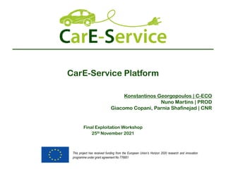 This project has received funding from the European Union’s Horizon 2020 research and innovation
programme under grant agreement No 776851
CarE-Service Platform
Final Exploitation Workshop
25th November 2021
Konstantinos Georgopoulos | C-ECO
Nuno Martins | PROD
Giacomo Copani, Parnia Shafinejad | CNR
 
