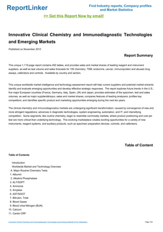 Find Industry reports, Company profiles
ReportLinker                                                                                                    and Market Statistics
                                             >> Get this Report Now by email!



Innovative Clinical Chemistry and Immunodiagnostic Technologies
and Emerging Markets
Published on November 2012

                                                                                                                              Report Summary

This unique 1,115-page report contains 450 tables, and provides sales and market shares of leading reagent and instrument
suppliers, as well as test volume and sales forecasts for 100 chemistry, TDM, endocrine, cancer, immunoprotein and abused drug
assays, calibrators and controls. Available by country and section.



This unique worldwide market intelligence and technology assessment report will help current suppliers and potential market entrants
identify and evaluate emerging opportunities and develop effective strategic responses. The report explores future trends in the U.S.,
five major European countries (France, Germany, Italy, Spain, UK) and Japan; provides estimates of the specimen, test and sales
volumes, as well as major suppliers&rsquo; sales and market shares; compares features of leading analyzers; profiles key
competitors; and identifies specific product and marketing opportunities emerging during the next ten years.


The clinical chemistry and immunodiagnostics markets are undergoing significant transformation, caused by convergence of new and
more stringent regulations; advances in diagnostic technologies, system engineering, automation, and IT; and intensifying
competition. Some segments, like routine chemistry, begin to resemble commodity markets, where product positioning and cost per
test are more critical than underlying technology. This evolving marketplace creates exciting opportunities for a variety of new
instruments, reagent systems, and auxiliary products, such as specimen preparation devices, controls, and calibrators.




                                                                                                                               Table of Content

Table of Contents


    Introduction
    Worldwide Market and Technology Overview
  A. Major Routine Chemistry Tests
 1. Albumin
  2. Alkaline Phosphatase
 3. ALT/SGPT
 4. Ammonia
 5. Amylase
 6. AST/SGOT
 7. Bilirubin, Total
 8. Blood Gases
 9. Blood Urea Nitrogen (BUN)
10. Calcium
11. Cardio CRP


Innovative Clinical Chemistry and Immunodiagnostic Technologies and Emerging Markets (From Slideshare)                                     Page 1/24
 
