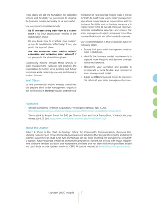 These steps will set the foundation for extended         mentation of new business models make it critical
options and flexibility for customers to develop         for CSPs to meet these needs. Order management
the business models necessary to be successful.          operations should create an organization with the
                                                         business flexibility and technology necessary to
Key questions to consider include:                       realize faster time to market, increase revenues,
•	 Do IT releases bring order flow to a stand-           minimize operational expenses and ensure that
     still? If so, your organization remains in the      order management capacity increases faster than
     stabilization phase.                                required headcount and other related expenses.

•	 Do you know how to structure your support             Our recommendation is that executives take the
     groups to handle fallout effectively? If not, you   following steps:
     are in the support phase.
                                                         •	 Ensure that your order management environ-
•	 Are    you concerned about market rollout/                ment is stabilized.
     expansion and increasing order volume? If
     so, you are in the streamlining phase.              •	 Identify the business model requirements to
                                                             support more frequent and dynamic changes
Successfully moving through these phases of                  in the environment.
order management evolution will position the
organization to better serve existing and future
                                                         •	 Streamline   your operation and prepare to
                                                             incorporate a more flexible and commercial
customers while reducing expenses and delays in              order management model.
product turn-up.
                                                         •	 Adopt an OMaaS business model to maximize
Next Steps                                                   the return of your order management process.
As new commercial models emerge, executives
can prepare their order management organiza-
tion for the future. Market pressures and the frag-




Footnotes
1	
     “Verizon Completes Terremark Acquisition,” Verizon press release, April 11, 2011,
     http://newscenter.verizon.com/press-releases/verizon/2011/verizon-completes-terremark.html
2	
     “CenturyLink to Acquire Savvis for $40 per Share in Cash and Stock Transactions,” CenturyLink press
     release, April 27, 2011, http://news.centurylink.com/index.php?s=43&item=2229



About the Author
Robert K. Pucci is the Chief Technology Officer for Cognizant’s Communications Business Unit,
advising customers on the recommended approach and solutions that provide the needed and desired
business value metrics (TCO, T2M, T2D and reduced Op-Ex) while enabling non-disruptive extensibility
to support future business initiatives and remain competitive. Robert has worked with major indepen-
dent software vendors and tools and middleware providers and has identified which providers enable
and contribute to true business value for CSPs. He can be reached at Robert.Pucci@cognizant.com.




                         cognizant 20-20 insights        7
 