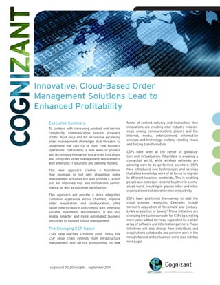 • Cognizant 20-20 Insights




Innovative, Cloud-Based Order
Management Solutions Lead to
Enhanced Profitability
   Executive Summary                                   forms of content delivery and interaction. New
                                                       innovations are creating inter-industry relation-
   To contend with increasing product and service
                                                       ships among communications players and the
   complexity, communication service providers
                                                       Internet, media, entertainment, information
   (CSPs) must once and for all resolve escalating
                                                       services and technology sectors, creating chaos
   order management challenges that threaten to
                                                       and forcing transformation.
   undermine the sanctity of their core business
   operations. Fortunately, a new wave of process      CSPs have been at the center of globaliza-
   and technology innovation has arrived that aligns   tion and virtualization. Fiber/data is enabling a
   and integrates order management requirements        connected world, while wireless networks are
   with emerging IT solutions and delivery models.     allowing work to be performed anywhere. CSPs
   This new approach creates a foundation              have introduced new technologies and services
   that promises to not only streamline order          that allow knowledge work of all forms to migrate
   management activities but also provide a launch     to different locations worldwide. This is enabling
   pad for improved top- and bottom-line perfor-       people and processes to come together in a virtu-
   mance, as well as customer satisfaction.            alized world, resulting in greater inter- and intra-
                                                       organizational collaboration and productivity.
   This approach will provide a more integrated
   customer experience across channels, improve        CSPs have positioned themselves to lead the
   order negotiation and configuration, offer          cloud services revolution. Examples include
   faster time-to-launch and comply with emerging      Verizon’s acquisition of Terremark1 and Century-
   variable investment requirements. It will also      Link’s acquisition of Savvis.2 These initiatives are
   enable smarter and more automated business          changing the business model for CSPs by creating
   processes to support fallout management.            more value-added services, supported by a wider
                                                       array of software and information partners. These
   The Changing CSP Space                              initiatives will also change how individuals and
   CSPs have reached a turning point. Today, the       corporations collaborate and perform work in the
   CSP value chain extends from infrastructure         new globalized and virtualized world (see sidebar,
   management and service provisioning, to new         next page).




   cognizant 20-20 insights | september 2011
 