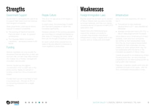 Strengths Weaknesses 
Government Support 
Government is decreasing the payroll tax 
to support high head-count low revenue 
technological companies. 
State government continues its strong 
support of research universities. 
• The opening of Stanford Industrial 
Park has been, to date, its greatest 
achievement. 
• The Carnegie Mellon Innovations 
Laboratory – aerospace research with 
NASA. 
Funding 
Venture Capitalists not only provide the 
necessary financial resources to start-ups 
and spin-offs, but also they often perform 
the multiple role of broker, management 
consultant, and recruiter. 
Venture Capital has the highest 
concentration of VC to GDP ratio in the 
entire country. Nearly 53 percent of 
funding comes from VCs or Investment 
Angels. 
Funded start-ups are more likely to have 
a successful exit – through an IPO or 
by becoming absorbed into a bigger 
company. 
Foreign Immigration Laws 
Reports show that as many as 52 percent 
of Silicon Valley’s start-ups were founded 
by foreign nationals, and that non-natives 
contribute almost 25 percent of WIPO PCT 
applications filed. 
Government and interested groups 
support the analysis and study for 
a solution that provides international 
entrepreneurs a way to legally work in the 
country, and so create jobs and wealth. 
People Culture 
The 25-to-44 age group is the largest in 
Silicon Valley. 
In recent years, the percentage of adults 
with Bachelor’s degrees or higher has 
increased significantly. 
Nineteen percent of the working population 
are more likely to motivate themselves by 
their vision of changing the world, rather 
than just the thought of building a product. 
An open culture where people from all 
walks of life and different companies sit 
down together to share ideas. 
Infrastructure 
One of the most expensive US cities to 
live in. 
• Five percent of new residential 
development in 2011 was classified as 
affordable. 
• Average monthly rent rose to $1,750 in 
Silicon Valley (Eight percent increase). 
Since there is only a small amount of land 
available, more and more companies 
are setting up their headquarters away 
from the city, thus creating transportation 
problems for their employees and also 
creating an urban sprawl which may not 
be sustainable within the terms of the 
innovative ecosystem of Silicon Valley. 
Overall job growth is constrained by limited 
housing production, as many individual 
jurisdictions do not view housing growth as 
being within their interests. 
Highway congestion results when jobs are 
scattered throughout the region, often far 
from comfortable transportation routes. 
SILICON VALLEY LONDON BERLIN SANTIAGO TEL AVIV 9 
 