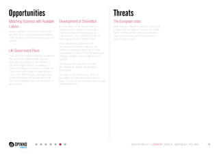 Opportunities Threats 
Matching Business with Available 
Labour 
Under-utilization of the pool of potential 
workers is not just economically wasteful – 
it will increase London’s inequality gap yet 
further. 
UK Government Plans 
The UK Government is seeking to address 
the economic development vacuum 
that may be caused by the abolition of 
the nine English RDAs, by creating a 
three-year Regional Growth Fund that will 
invest around €0.5billion a year (around 
15% of the RDA budget), through open 
competitions and the investment in the 
best local projects that cover any topic or 
any location. 
The European crisis 
Even though London is currently one of the 
hottest start-up cities in Europe, along with 
Berlin and Stockholm, there is increasing 
start-up activity all over the globe that it 
has to contend with. 
Development of Shoreditch 
It is the vision of UK Government to 
introduce the concept of Tech City – a 
theoretical space stretching across 
East London, from Old Street’s Silicon 
Roundabout to the Olympic Park. 
They will provide support for the 
Roundabout’s existing start-ups, as 
well as encouraging larger technology 
companies to move to the well-equipped 
Olympic facilities, vacant after the 2012 
Games. 
UK government may also consider 
tax breaks, as well as deregulation. 
Employees 
still have to pay 28 percent, which is 
equivalent to what the banking sector 
pays. This could be reduced to encourage 
entrepreneurship. 
SILICON VALLEY LONDON BERLIN SANTIAGO TEL AVIV 18 
 