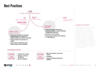 £5.4 
million funding £1 
Best Practices 
million capital fund/ 
£600.000 
every year 
LDA 
London Development Agency 
ERDF 
European Regional 
Development Fund 
British Library 
Business & IP Center 
Knowledge 
Connect 
Knowledge Vouchers 
£10.000 
MAXI 
VOUCHER 
£3.000 
MINI 
VOUCHER 
Clusters for the future 
Knowledge Vouchers is a collaboration 
between the British Library and 
Knowledge Connect, both of whom 
were funded by LDA, additionally 
the ERDF in the case of Knowledge 
Connect. They give out two types of 
vouchers. The first are £3,000 mini-vouchers 
for testing concept designs, 
strategic and technical development, 
and market research and investigation. 
The second are £10,000 maxi-vouchers 
for performing R&D for new products 
and services, the creation of preliminary 
prototypes, plus software development, 
testing and validation. 
• Free access to the extensive intellectual 
property resources (e.g. databases of 
business, company and industry information). 
• Physical Location for entrepreneurs to 
network. 
• Topical sessions and Workshops with 
business experts market competition. 
• Testing proof of concept. 
• Strategic or Technical 
Development. 
• Market Investigation. 
• Teams up businesses with experts in 
universities, colleges or research institutions 
to support their opportunity. 
• Wide range of free workshops. 
• Provides grants to eligible small businesses 
(5 - 249 employees). 
• R&D of new products, services and 
markets. 
• Prototyping. 
• Software development, testing and 
validation. 
SILICON VALLEY LONDON BERLIN SANTIAGO TEL AVIV 19 
 