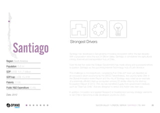 Region: South America 
Population: 6.6 m 
GDP: US$ 101.7 billion 
GDP/cap: US$ 15,208 
Patents: 1106 
Public R&D Expenditure: 0,4% 
Data: 2012 
Strongest Drivers 
Santiago has developed a fast-growing innovative ecosystem within the last decade. 
With a population twice the size of Silicon Valley, Santiago is considered the agricultural, 
mining, financial and transportation hub of Chile. 
Over the last five years the Chilean Government has made strong and successful efforts 
to position Santiago as the upcoming Internet Technology Hub of Latin America. 
This challenge is not insignificant, considering that Chile isn’t even yet classified as 
an innovation-driven economy by the OECD. Nevertheless, the country ranks 39th in 
the Global Innovation Index Report and the city of Santiago was noted as an example 
of a extremely efficient start-up ecosystem among 20 similar cities by the start-up 
Ecosystem Report of 2012. The city has benefited hugely from government initiatives, 
such as “Start-Up Chile”, that are designed to attract and foster new start-ups. 
In addition, innovation and applied Research & Development are key strategic elements 
to aid Chile in becoming a fully developed country by 2020. 
SILICON VALLEY LONDON BERLIN SANTIAGO TEL AVIV 29 
Santiago 
 