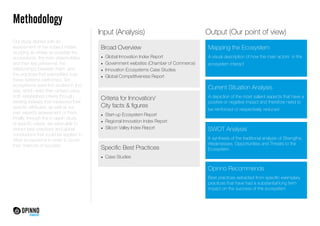Methodology 
Our study started with an 
assessment of the subject matter, 
studying as widely as possible the 
ecosystems, the main stakeholders 
and their key personnel, the 
relationships between them, and 
the practices that exemplified how 
these systems performed. Ten 
ecosystems were first studied in this 
way, which were then ranked using 
both established criteria through 
existing indexes that measured their 
specific attributes, as well as our 
own expert’s assessment of them. 
Finally, through the in-depth study 
of specific cases, we were able to 
extract best practices and global 
conclusions that could be applied to 
other ecosystems in order to boost 
their chances of success. 
Input (Analysis) Output (Our point of view) 
Broad Overview 
• Global Innovation Index Report 
• Government websites (Chamber of Commerce) 
• Innovation Ecosystems Case Studies 
• Global Competitiveness Report 
Mapping the Ecosystem 
A visual description of how the main actors in the 
ecosystem interact 
Current Situation Analysis 
A depiction of the most salient aspects that have a 
positive or negative impact and therefore need to 
be reinforced or respectively reduced 
SWOT Analysis 
A synthesis of the traditional analysis of Strengths, 
Weaknesses, Opportunities and Threats to the 
Ecosystem 
Opinno Recommends 
Best practices extracted from specific exemplary 
practices that have had a substantial long term 
impact on the success of the ecosystem 
Criteria for Innovation/ 
City facts & figures 
• Start-­up 
Ecosystem Report 
• Regional Innovation Index Report 
• Silicon Valley Index Report 
Specific Best Practices 
• Case Studies 
 