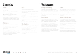 Strengths Weaknesses 
Fonds 
Tel Aviv has: 
• Bilateral-Funds with Canada,USA, 
Korea and Singapore. 
• Multilateral Funds with Europe. 
• Venture Capitalists. 
Every Stage of investment covered by: 
accelerators and angel investors, Angel 
capital, Micro Funds and Venture capital. 
Mentoring 
Incubators and Accelerators created 
by the private sector, the universities, 
multinational companies and the 
government. 
Even though most technology Incubators 
are privatized, the government pays 15 
percent of the required capital for a project 
whilst the incubator owner pays the 
remaining 85 percent. 
Foreign Dependency 
Israel has a very small market where a 
high percentage of knowledge and goods 
come from the external sources, therefore 
products must be of sufficient interest to 
the foreign market for a start-up to become 
successful. 
Lost Potential 
Many Israeli start-ups are sold to the US 
market and become absorbed into global 
firms, never really expanding in Israel. 
The information and communication 
technology sector accounts for around 20 
percent of total industrial output and only 9 
percent of business sector employment. 
The returns in terms of long-term job 
creation and income growth have not been 
maintained, despite continued investment 
in high-tech industries. 
R&D 
2240 Foreign centers in Israel. 
Joint R&D with US, Latin America, Europe 
and AsiaPacific. 
The Global Enterprise R&D Cooperation 
Framework. 
Programs to encourage the Establishment 
of R&D Ccenters in Israel for the 
servicebenefit of international projeccts for 
MNCs. 
University Ramot at Tel Aviv University. 
City Branding 
Non-stop city (young population, attractive 
businesses, nightlife, rising real-estate 
demand,individualism, liberalism, 
hedonism , freedom…) 
Global city: Tech Mile, creation of 
municipal high-tech hubs, conferences 
and events. 
Culture 
The conservative culture and slow pace 
of adaptation towards new technologies, 
management processes and business 
models could hinder Tel Aviv from 
becoming the number one innovative 
ecosystem. 
Similar to Silicon Valley 
The ecosystem of Tel Aviv makes direct 
comparison for foreign investments and 
projects to the ecosystem of Silicon Valley. 
Bilateral-Funds with Canada, USA, Korea 
and Singapore. 
Multilateral Funds with Europe. Venture 
Capitalists. 
Every Stage of investment covered by: 
Accelerators and Angel Investors, Angel 
Capital, Micro Funds and Venture Capital. 
SILICON VALLEY LONDON BERLIN SANTIAGO TEL AVIV 40 
 