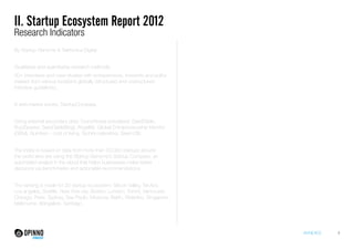 ANNEXES 4 
II. Startup Ecosystem Report 2012 
Research Indicators 
By Startup Genome & Telefonica Digital 
Qualitative and quantitative research methods: 
50+ interviews and case studies with entrepreneurs, investors and policy 
makers from various locations globally (structured and unstructured 
interview guidelines). 
A web-based survey: StartupCompass. 
Using external secondary data: Crunchbase (visualized: SeedTable; 
BuzzSparks; SeedTableBlog), Angellist, Global Entrepreneurship Monitor 
(GEM), Numbeo - cost of living, TechAccelerators; Seed-DB. 
The index is based on data from more than 50,000 startups around 
the world who are using the Startup Genome’s Startup Compass, an 
automated analyst in the cloud that helps businesses make better 
decisions via benchmarks and actionable recommendations. 
The ranking is made for 20 startup ecosystem: Silicon Valley, Tel Aviv, 
Los angeles, Seattle, New York city, Boston, London, Toront, Vancouver, 
Chicago, Paris, Sydney, Sao Paulo, Moscow, Belrin, Waterloo, Singapore, 
Melbourne, Bangalore, Santiago. 
 