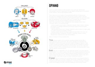 OPINNO
Opinno is a global network of open innovation which uses lean development
methodology to transform organizations through design, prototyping and the validation
of new products, services and business models.
			
Opinno was born as an answer to three quandaries affecting all organizations:
the enhanced complexity that products and services require in order to become
competitive; the increased influence that technological innovation has upon the market
place and globalization, and the direct effect such innovation has upon ideation
processes, production and the marketing of products and services.		
Opinno has responded to these challenges with three strategies which, when
combined, make up our business model:

- Open innovation as an engine of response to rapidly moving markets, enabling
the transfer of knowledge, personnel and financial support among innovation
ecosystem agents.
- Lean development as a tool to design, implement, and to correct our ideas, giving
our model a practical and tangible character.		
- Building a global network that brings together the best talent in the world, as
well as linking major multinational companies, universities, research centres,
entrepreneurs, investors and public administrations.
Opinno is divided into three business lines:

Think

: Groups together all the business consulting activities that we offer to
large organizations and governments. We work to generate and implement new
management models and we serve as a technological intelligence network in order
to detect possible partnerships, investment opportunities and emerging competitors.
We also provide training for entrepreneurs and executives, and we both create and
manage innovation centres orientated towards such fields as entrepreneurship, smart
cities and different industrial sectors.

Build

: This unit, in collaboration with our clients and partners, is focused upon the
implementation of our client’s projects. We offer a technological development laboratory
(Labs), which is a tool for Venture Capital investment projects (Capital) that supports
outside projects as well as our own. We also have a foundation (Opinno.org), which
seeks to create social impact through our ideas, network and products.

Engage: Does an important job in spreading innovation and entrepreneurship by

means of our digital communication strategies, technology conferences, entrepreneur
competitions and market prospecting explorations. This allows us to stay in constant
contact with emerging new talent, new technologies and new business models.

 