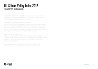 III. Silicon Valley Index 2012
Research Indicators

Joint Venture Silicon Valley and Silicon Valley Community Foundation –
with help from Californian departments for Education, Finance etc U.S.
Census Bureau, US patent and trade office etc.
Qualitative and quantitative research methods:
The survey elicits both a backward-looking as well as a forward-looking
indicator, thereby capturing the sentiment of the past six months’ trend
and its counterpart six months into the future. The survey is conducted
every month and over time is meant to develop an early warning system of
upswings and downswings in the Silicon Valley economy.
Using external secondary data:
US census bureau (all demographics), Population estimates 2012,
California departments for each sector, Joint Venture Silicon Valley network
data, 2010 American community survey, IPOhome.com, US Small
Business Administration.
5 indicators focusing on People, Economy, Society, Place and
Governance which are then further divided into sub-indiactors.

ANNEXES

7

 
