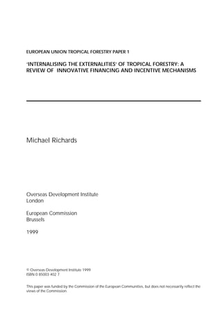 EUROPEAN UNION TROPICAL FORESTRY PAPER 1

‘INTERNALISING THE EXTERNALITIES’ OF TROPICAL FORESTRY: A
REVIEW OF INNOVATIVE FINANCING AND INCENTIVE MECHANISMS




Michael Richards




Overseas Development Institute
London

European Commission
Brussels

1999




© Overseas Development Institute 1999
ISBN 0 85003 402 7


This paper was funded by the Commission of the European Communities, but does not necessarily reflect the
views of the Commission.