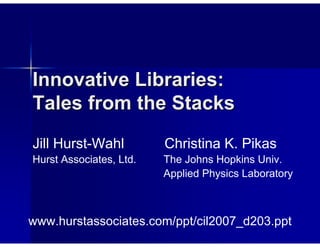 Innovative Libraries:
Tales from the Stacks
Jill Hurst-Wahl          Christina K. Pikas
Hurst Associates, Ltd.   The Johns Hopkins Univ.
                         Applied Physics Laboratory



www.hurstassociates.com/ppt/cil2007_d203.ppt