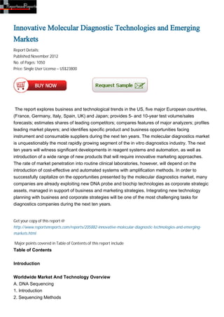 Innovative Molecular Diagnostic Technologies and Emerging
Markets
Report Details:
Published:November 2012
No. of Pages: 1050
Price: Single User License – US$23800




 The report explores business and technological trends in the US, five major European countries,
(France, Germany, Italy, Spain, UK) and Japan; provides 5- and 10-year test volume/sales
forecasts; estimates shares of leading competitors; compares features of major analyzers; profiles
leading market players; and identifies specific product and business opportunities facing
instrument and consumable suppliers during the next ten years. The molecular diagnostics market
is unquestionably the most rapidly growing segment of the in vitro diagnostics industry. The next
ten years will witness significant developments in reagent systems and automation, as well as
introduction of a wide range of new products that will require innovative marketing approaches.
The rate of market penetration into routine clinical laboratories, however, will depend on the
introduction of cost-effective and automated systems with amplification methods. In order to
successfully capitalize on the opportunities presented by the molecular diagnostics market, many
companies are already exploiting new DNA probe and biochip technologies as corporate strategic
assets, managed in support of business and marketing strategies. Integrating new technology
planning with business and corporate strategies will be one of the most challenging tasks for
diagnostics companies during the next ten years.


Get your copy of this report @
http://www.reportsnreports.com/reports/205882-innovative-molecular-diagnostic-technologies-and-emerging-
markets.html

Major points covered in Table of Contents of this report include
Table of Contents


Introduction


Worldwide Market And Technology Overview
A. DNA Sequencing
1. Introduction
2. Sequencing Methods
 