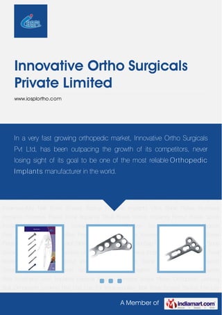 A Member of
Innovative Ortho Surgicals
Private Limited
www.iosplortho.com
Bone Screws Radius Fracture Implants Ulna Bone Plates Humerus Implants Humerus
Plates Tibial Implants Tibial Plates Femur Implants Femur Plates Spine Implants Spinal Fixation
Screws Orthopedic Fixation Screws Orthopedic Fixation Pins Orthopedic Fixation
Wire Prosthetic Joint Implants External Fixators Condylar Screw Plates Orthopedic Locking
Bolt Orthopedic Locking Nail End Cap For Intramedullary Nail Bone Screws Radius Fracture
Implants Ulna Bone Plates Humerus Implants Humerus Plates Tibial Implants Tibial
Plates Femur Implants Femur Plates Spine Implants Spinal Fixation Screws Orthopedic Fixation
Screws Orthopedic Fixation Pins Orthopedic Fixation Wire Prosthetic Joint Implants External
Fixators Condylar Screw Plates Orthopedic Locking Bolt Orthopedic Locking Nail End Cap For
Intramedullary Nail Bone Screws Radius Fracture Implants Ulna Bone Plates Humerus
Implants Humerus Plates Tibial Implants Tibial Plates Femur Implants Femur Plates Spine
Implants Spinal Fixation Screws Orthopedic Fixation Screws Orthopedic Fixation
Pins Orthopedic Fixation Wire Prosthetic Joint Implants External Fixators Condylar Screw
Plates Orthopedic Locking Bolt Orthopedic Locking Nail End Cap For Intramedullary Nail Bone
Screws Radius Fracture Implants Ulna Bone Plates Humerus Implants Humerus Plates Tibial
Implants Tibial Plates Femur Implants Femur Plates Spine Implants Spinal Fixation
Screws Orthopedic Fixation Screws Orthopedic Fixation Pins Orthopedic Fixation
Wire Prosthetic Joint Implants External Fixators Condylar Screw Plates Orthopedic Locking
Bolt Orthopedic Locking Nail End Cap For Intramedullary Nail Bone Screws Radius Fracture
In a very fast growing orthopedic market, Innovative Ortho Surgicals
Pvt Ltd, has been outpacing the growth of its competitors, never
losing sight of its goal to be one of the most reliable Orthopedic
Implants manufacturer in the world.
 