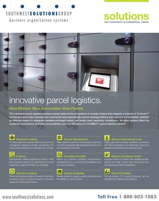 solutions 
FOR CORPORATE & COMMERCIAL USERS 
innovative parcel logistics. 
More Efficient. More Accountable. More Flexible. 
TZ’s intelligent parcel logistics solutions feature state-of-the-art systems of modular lockers that integrate a network of TZ Smart™ 
locking devices to help corporate and commercial users dramatically improve package delivery and collection accountability, establish 
an effective means to safeguard valuable packaged assets, and better meet regulatory compliance. No other system offers the 
combined convenience, flexibility, accountability, and cost efficiency of a TZ SMArt™ parcel logistics solution. 
A TZ Business | pad.tz.net | © Telezygology, Inc., 2013 
Electronic Locking. 
Provides maximum security without keys and key 
management, featuring a simple, user-friendly LCD 
touch screen interface for convenient 24/7 access 
E-Alerts. 
Automatically notifies recipients by email or SMS 
that a parcel is ready to be collected and reminds 
recipients to collect with follow up messages 
Real-time Auditing. 
Tracks and reports activities and events in real-time, 
providing access to tailored reports, to monitor 
usage and system performance 
Remote Management. 
Offers option for real-time monitoring and reporting 
of events in geographically dispersed locations from 
one centralized command 
Complete Versatility 
Meets your specific workflow requirements, 
complements your environment and reflects your 
own brand guidance 
Greater Scalability. 
Readily scales to support system extensions and 
the addition of new functions 
Reduced Operational Costs 
Helps plan and manage workflow processes 
and direct marketing more effectively, improving 
operational efficiencies and reducing costs 
Reduce Compliance Costs. 
Improves chain of custody with detailed access 
reports that help comply with internal security 
procedures and relevant regulations 
Retrofit Flexibility. 
The proprietary TZ Locking Raceway can be 
retrofitted into existing locker systems 
www.southwestsolutions.com 
 