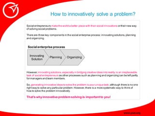 How to innovatively solve a problem?

Social entrepreneurs make the world a better place with their social innovations or ...