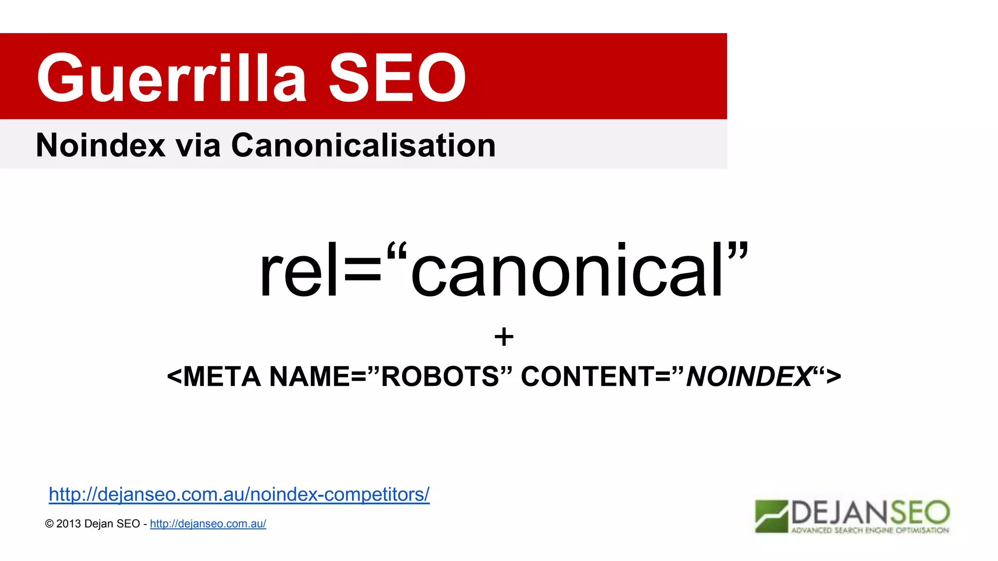 Noindex via Canonicalisation
Guerrilla SEO
© 2013 Dejan SEO - http://dejanseo.com.au/
http://dejanseo.com.au/noindex-competitors/
rel=“canonical”
+
<META NAME=”ROBOTS” CONTENT=”NOINDEX“>
 