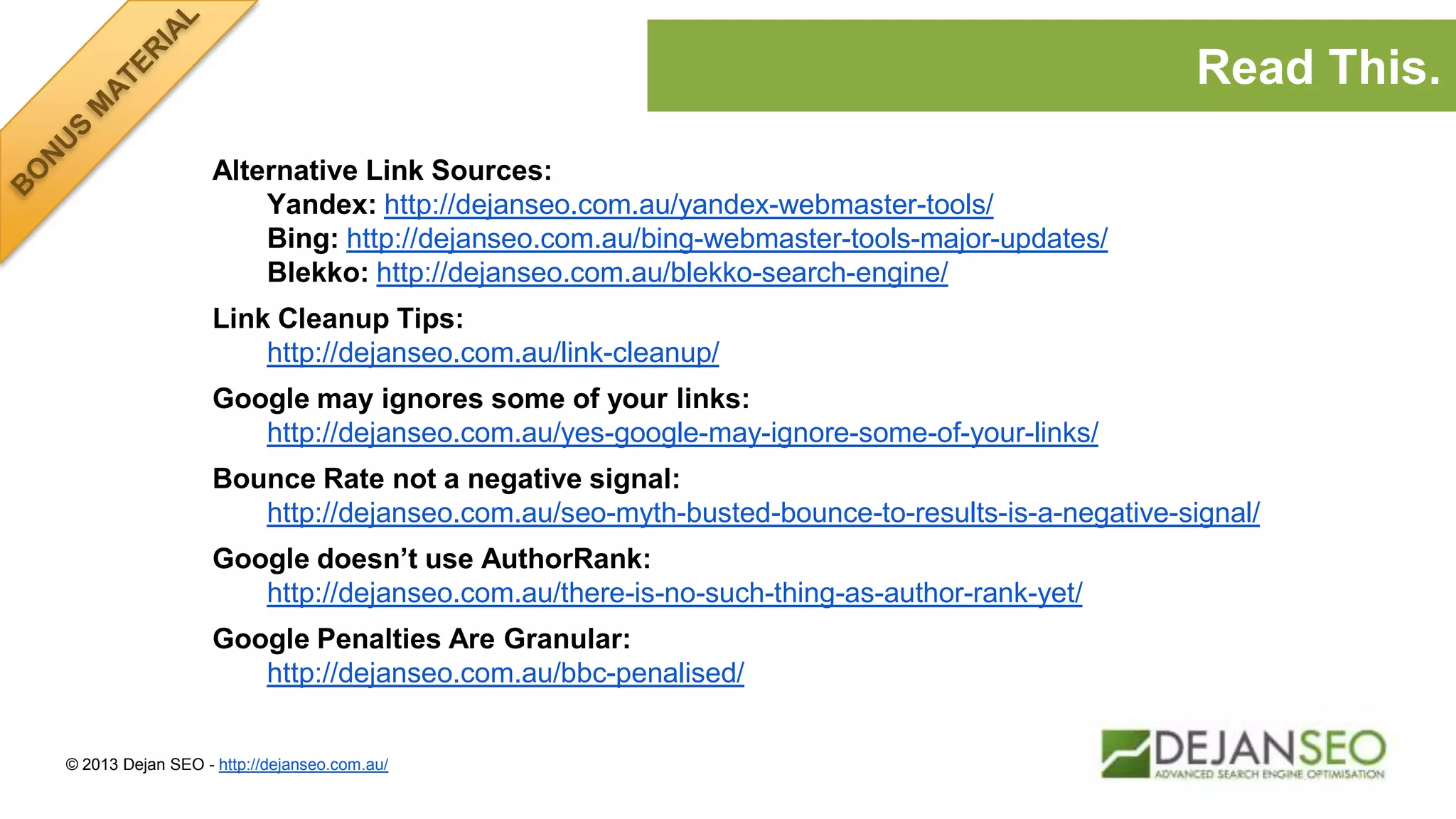 Alternative Link Sources:
Yandex: http://dejanseo.com.au/yandex-webmaster-tools/
Bing: http://dejanseo.com.au/bing-webmaster-tools-major-updates/
Blekko: http://dejanseo.com.au/blekko-search-engine/
Link Cleanup Tips:
http://dejanseo.com.au/link-cleanup/
Google may ignores some of your links:
http://dejanseo.com.au/yes-google-may-ignore-some-of-your-links/
Bounce Rate not a negative signal:
http://dejanseo.com.au/seo-myth-busted-bounce-to-results-is-a-negative-signal/
Google doesn’t use AuthorRank:
http://dejanseo.com.au/there-is-no-such-thing-as-author-rank-yet/
Google Penalties Are Granular:
http://dejanseo.com.au/bbc-penalised/
© 2013 Dejan SEO - http://dejanseo.com.au/
Read This.
 