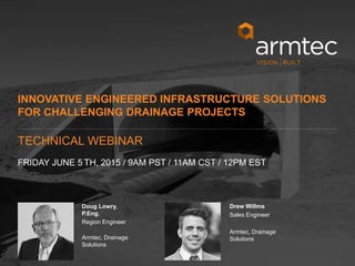 1
© 2015 Armtec LP • Confidential & Proprietary
Doug Lowry,
P.Eng.
Region Engineer
Armtec, Drainage
Solutions
Drew Willms
Sales Engineer
Armtec, Drainage
Solutions
INNOVATIVE ENGINEERED INFRASTRUCTURE SOLUTIONS
FOR CHALLENGING DRAINAGE PROJECTS
FRIDAY JUNE 5 TH, 2015 / 9AM PST / 11AM CST / 12PM EST
TECHNICAL WEBINAR
 