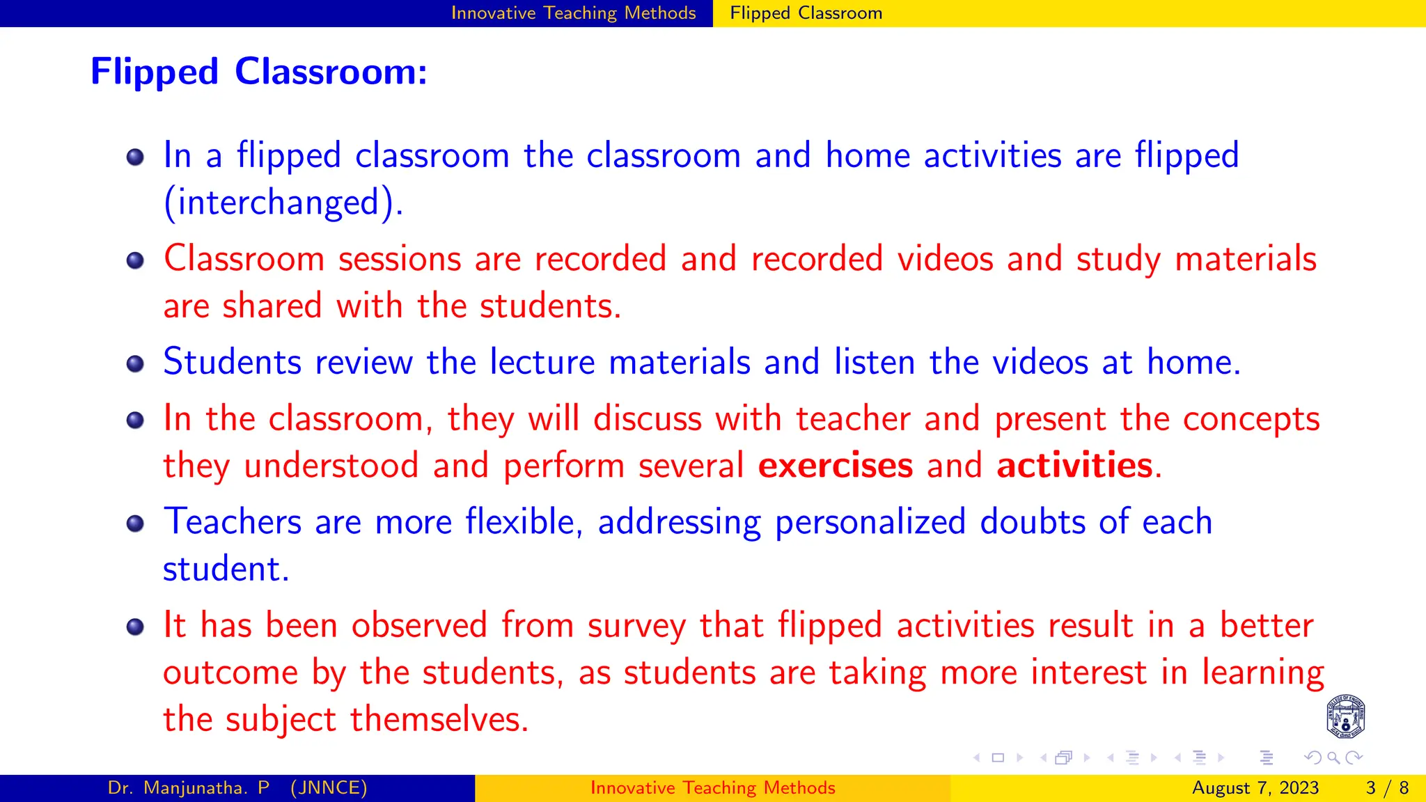 Innovative Teaching Methods Flipped Classroom
Flipped Classroom:
In a flipped classroom the classroom and home activities are flipped
(interchanged).
Classroom sessions are recorded and recorded videos and study materials
are shared with the students.
Students review the lecture materials and listen the videos at home.
In the classroom, they will discuss with teacher and present the concepts
they understood and perform several exercises and activities.
Teachers are more flexible, addressing personalized doubts of each
student.
It has been observed from survey that flipped activities result in a better
outcome by the students, as students are taking more interest in learning
the subject themselves.
Dr. Manjunatha. P (JNNCE) Innovative Teaching Methods August 7, 2023 3 / 8
 