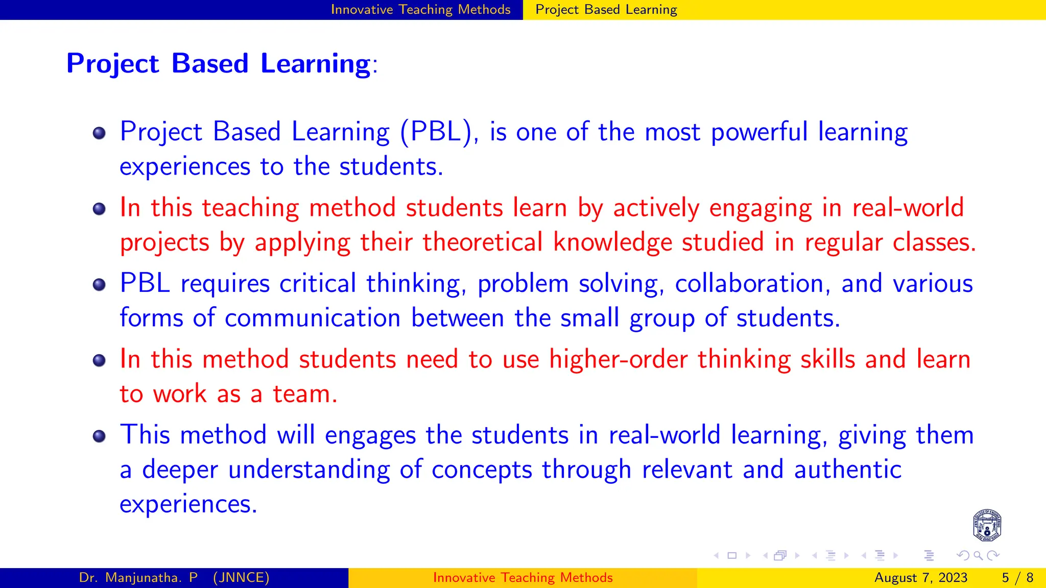 Innovative Teaching Methods Project Based Learning
Project Based Learning:
Project Based Learning (PBL), is one of the most powerful learning
experiences to the students.
In this teaching method students learn by actively engaging in real-world
projects by applying their theoretical knowledge studied in regular classes.
PBL requires critical thinking, problem solving, collaboration, and various
forms of communication between the small group of students.
In this method students need to use higher-order thinking skills and learn
to work as a team.
This method will engages the students in real-world learning, giving them
a deeper understanding of concepts through relevant and authentic
experiences.
Dr. Manjunatha. P (JNNCE) Innovative Teaching Methods August 7, 2023 5 / 8
 