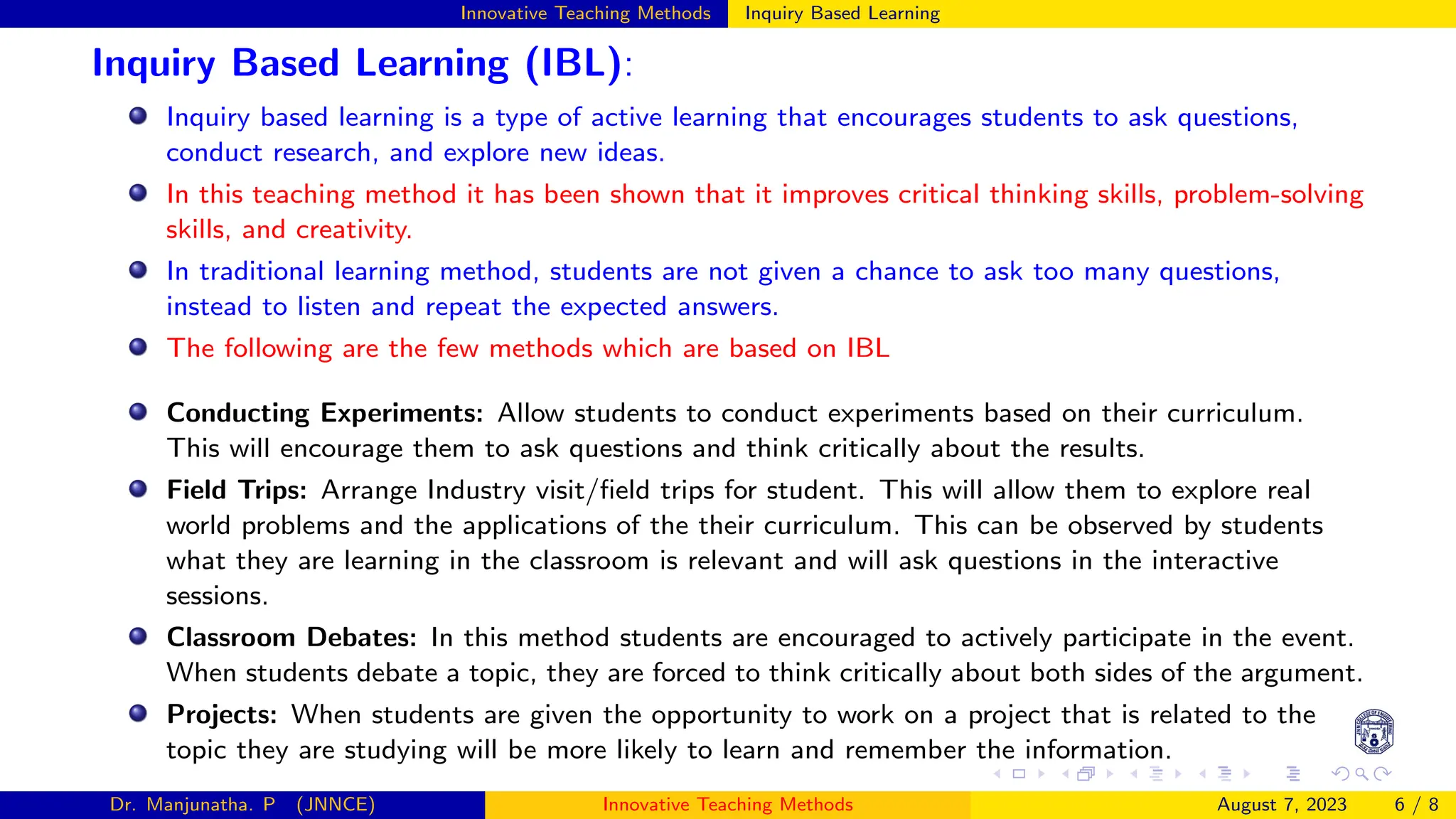 Innovative Teaching Methods Inquiry Based Learning
Inquiry Based Learning (IBL):
Inquiry based learning is a type of active learning that encourages students to ask questions,
conduct research, and explore new ideas.
In this teaching method it has been shown that it improves critical thinking skills, problem-solving
skills, and creativity.
In traditional learning method, students are not given a chance to ask too many questions,
instead to listen and repeat the expected answers.
The following are the few methods which are based on IBL
Conducting Experiments: Allow students to conduct experiments based on their curriculum.
This will encourage them to ask questions and think critically about the results.
Field Trips: Arrange Industry visit/field trips for student. This will allow them to explore real
world problems and the applications of the their curriculum. This can be observed by students
what they are learning in the classroom is relevant and will ask questions in the interactive
sessions.
Classroom Debates: In this method students are encouraged to actively participate in the event.
When students debate a topic, they are forced to think critically about both sides of the argument.
Projects: When students are given the opportunity to work on a project that is related to the
topic they are studying will be more likely to learn and remember the information.
Dr. Manjunatha. P (JNNCE) Innovative Teaching Methods August 7, 2023 6 / 8
 