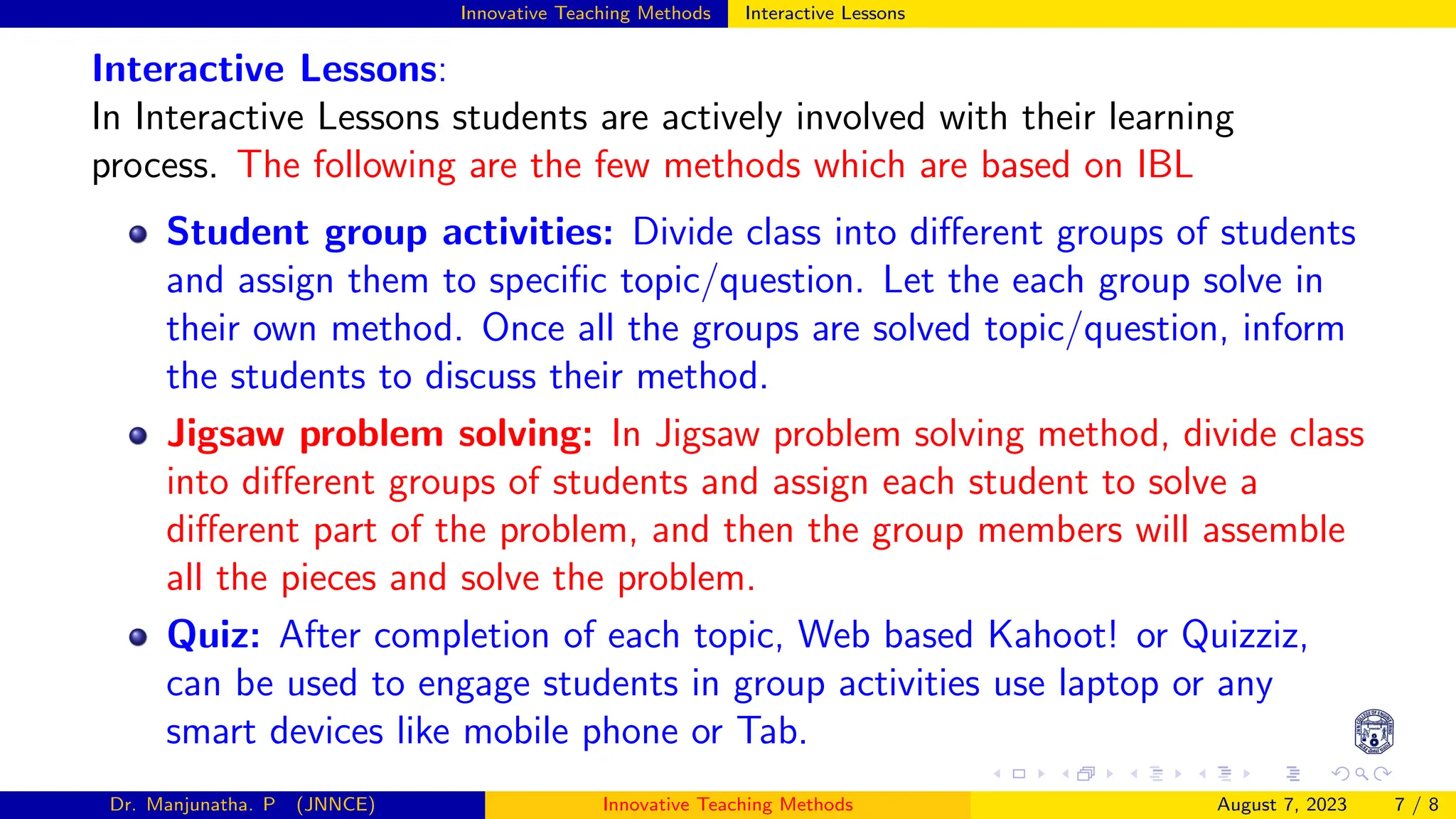 Innovative Teaching Methods Interactive Lessons
Interactive Lessons:
In Interactive Lessons students are actively involved with their learning
process. The following are the few methods which are based on IBL
Student group activities: Divide class into different groups of students
and assign them to specific topic/question. Let the each group solve in
their own method. Once all the groups are solved topic/question, inform
the students to discuss their method.
Jigsaw problem solving: In Jigsaw problem solving method, divide class
into different groups of students and assign each student to solve a
different part of the problem, and then the group members will assemble
all the pieces and solve the problem.
Quiz: After completion of each topic, Web based Kahoot! or Quizziz,
can be used to engage students in group activities use laptop or any
smart devices like mobile phone or Tab.
Dr. Manjunatha. P (JNNCE) Innovative Teaching Methods August 7, 2023 7 / 8
 