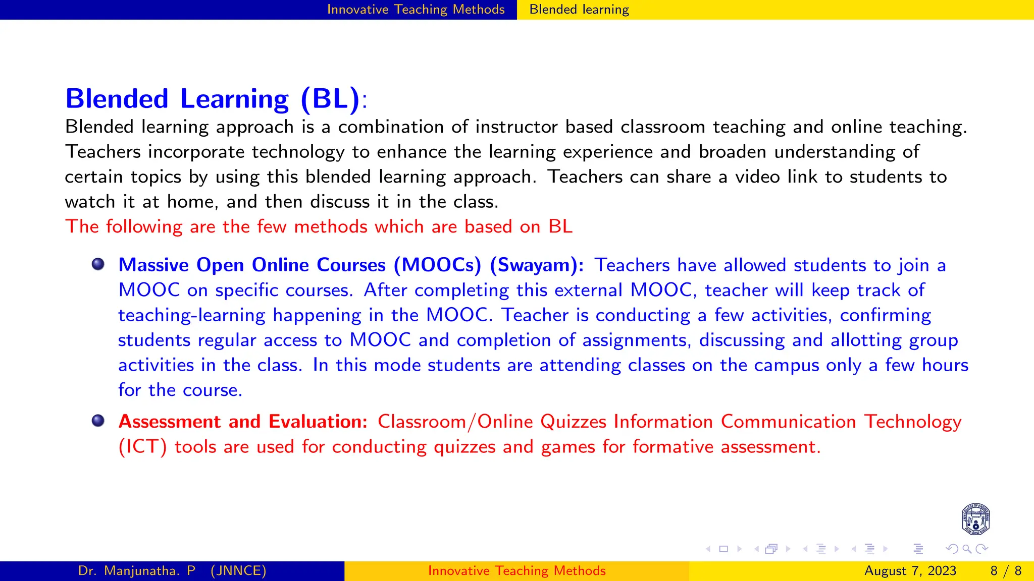 Innovative Teaching Methods Blended learning
Blended Learning (BL):
Blended learning approach is a combination of instructor based classroom teaching and online teaching.
Teachers incorporate technology to enhance the learning experience and broaden understanding of
certain topics by using this blended learning approach. Teachers can share a video link to students to
watch it at home, and then discuss it in the class.
The following are the few methods which are based on BL
Massive Open Online Courses (MOOCs) (Swayam): Teachers have allowed students to join a
MOOC on specific courses. After completing this external MOOC, teacher will keep track of
teaching-learning happening in the MOOC. Teacher is conducting a few activities, confirming
students regular access to MOOC and completion of assignments, discussing and allotting group
activities in the class. In this mode students are attending classes on the campus only a few hours
for the course.
Assessment and Evaluation: Classroom/Online Quizzes Information Communication Technology
(ICT) tools are used for conducting quizzes and games for formative assessment.
Dr. Manjunatha. P (JNNCE) Innovative Teaching Methods August 7, 2023 8 / 8
 