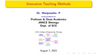 Innovative Teaching Methods
Dr. Manjunatha. P
manjup.jnnce@gmail.com
Professor & Dean Academics
JNNCE Shimoga
Dept. of ECE
J.N.N. College of Engineering, Shimoga
Innovative
Teaching
Methods
Flipped
Classroom
Peer
Teaching
Online
Quizzes
Project
Based
Learning
Blended
Learning Interactive
Lessons
Inquiry
Based
Learning
August 7, 2023
 