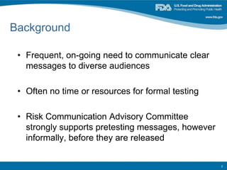 Background
• Frequent, on-going need to communicate clear
messages to diverse audiences
• Often no time or resources for formal testing
• Risk Communication Advisory Committee
strongly supports pretesting messages, however
informally, before they are released
2
 