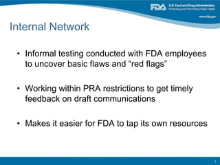 Internal Network
• Informal testing conducted with FDA employees
to uncover basic flaws and “red flags”
• Working within PRA restrictions to get timely
feedback on draft communications
• Makes it easier for FDA to tap its own resources
3
 