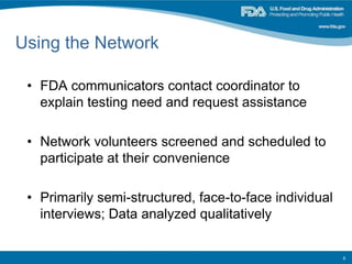 Using the Network
• FDA communicators contact coordinator to
explain testing need and request assistance
• Network volunteers screened and scheduled to
participate at their convenience
• Primarily semi-structured, face-to-face individual
interviews; Data analyzed qualitatively
6
 