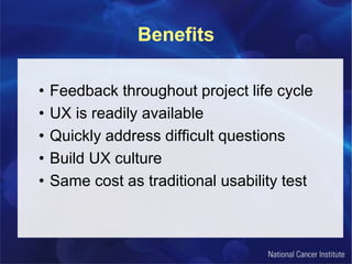 Benefits
• Feedback throughout project life cycle
• UX is readily available
• Quickly address difficult questions
• Build UX culture
• Same cost as traditional usability test
 