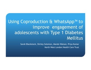 Using Coproduction & WhatsApp™ to
improve engagement of
adolescents with Type 1 Diabetes
Mellitus
Sarah Blackstock, Shirley Solomon, Mando Watson, Priya Kumar
North West London Health Care Trust
 