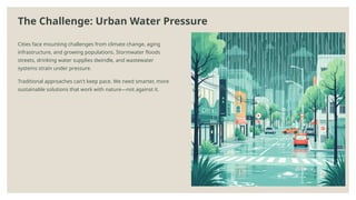 The Challenge: Urban Water Pressure
Cities face mounting challenges from climate change, aging
infrastructure, and growing populations. Stormwater floods
streets, drinking water supplies dwindle, and wastewater
systems strain under pressure.
Traditional approaches can't keep pace. We need smarter, more
sustainable solutions that work with nature—not against it.
 
