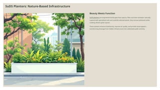 SuDS Planters: Nature-Based Infrastructure
Beauty Meets Function
SuDS planters are engineered landscapes that capture, filter, and slow rainwater naturally.
Layered with specialized soils and carefully selected plants, they remove pollutants while
creating vibrant green spaces.
These systems enhance biodiversity, improve air quality, and provide visual appeal—
transforming drainage from hidden infrastructure into celebrated public amenity.
 