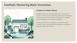 Freeflush: Pioneering Water Innovation
Leaders in Water Reuse
Freeflush specializes in comprehensive water management
solutions—from rainwater harvesting to grey water recycling and
SuDS components. Their products are designed for reliability,
ease of maintenance, and seamless integration.
Trusted by homeowners, businesses, and public agencies,
Freeflush makes sustainable water management accessible and
practical for any scale of project.
 
