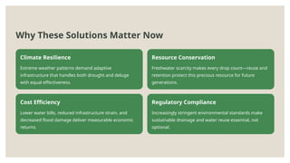 Why These Solutions Matter Now
Climate Resilience
Extreme weather patterns demand adaptive
infrastructure that handles both drought and deluge
with equal effectiveness.
Resource Conservation
Freshwater scarcity makes every drop count—reuse and
retention protect this precious resource for future
generations.
Cost Efficiency
Lower water bills, reduced infrastructure strain, and
decreased flood damage deliver measurable economic
returns.
Regulatory Compliance
Increasingly stringent environmental standards make
sustainable drainage and water reuse essential, not
optional.
 