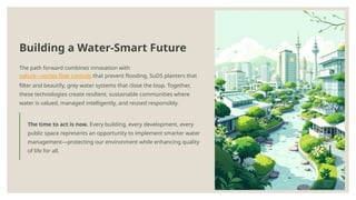 Building a Water-Smart Future
The path forward combines innovation with
nature—vortex flow controls that prevent flooding, SuDS planters that
filter and beautify, grey water systems that close the loop. Together,
these technologies create resilient, sustainable communities where
water is valued, managed intelligently, and reused responsibly.
The time to act is now. Every building, every development, every
public space represents an opportunity to implement smarter water
management—protecting our environment while enhancing quality
of life for all.
 
