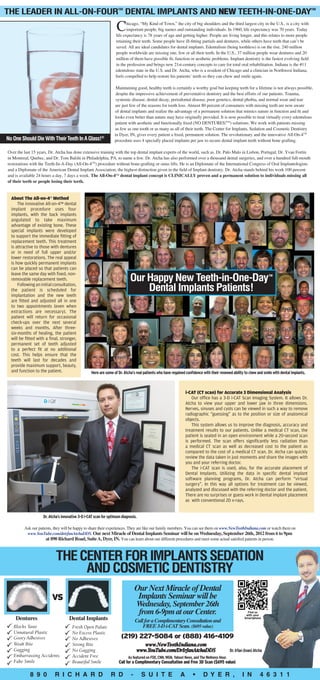 The Leader in All-On-Four Dental Implants and NEW Teeth-In-One-Day  TM                                                                                                                         TM




                                                                   C     hicago, “My Kind of Town,” the city of big shoulders and the third largest city in the U.S., is a city with
                                                                         important people, big names and outstanding individuals. In 1960, life expectancy was 70 years. Today
                                                                  life expectancy is 78 years of age and getting higher. People are living longer, and this relates to more people
                                                                  retaining their teeth. Some people have ill-fitting partials and dentures, while others have teeth that can’t be
                                                                  saved. All are ideal candidates for dental implants. Edentulism (being toothless) is on the rise. 240 million
                                                                  people worldwide are missing one, few or all their teeth. In the U.S., 37 million people wear dentures and 20
                                                                  million of them have possible fit, function or aesthetic problems. Implant dentistry is the fastest evolving field
                                                                  in the profession and brings new 21st-century concepts to care for total oral rehabilitation. Indiana is the #11
                                                                  edentulous state in the U.S. and Dr. Atcha, who is a resident of Chicago and a clinician in Northwest Indiana,
                                                                  feels compelled to help restore his patients’ teeth so they can chew and smile again.

                                                                  Maintaining good, healthy teeth is certainly a worthy goal but keeping teeth for a lifetime is not always possible,
                                                                  despite the impressive achievement of preventative dentistry and the best efforts of our patients. Trauma,
                                                                  systemic disease, dental decay, periodontal disease, poor genetics, dental phobia, and normal wear and tear
                                                                 are just few of the reasons for tooth loss. Almost 80 percent of consumers with missing teeth are now aware
                                                                 of dental implants and realize the advantage of a permanent solution that mimics nature in function and fit and
                                                                 looks even better than nature may have originally provided. It is now possible to treat virtually every edentulous
                                                                 patient with aesthetic and functionally fixed (NO DENTURES!™) solutions. We work with patients missing
                                                                 as few as one tooth or as many as all of their teeth. The Center for Implants, Sedation and Cosmetic Dentistry
                                                                 in Dyer, IN, gives every patient a fixed, permanent solution. The revolutionary and the innovative All-On-4™
No One Should Die With Their Teeth In A Glass!®                  procedure uses 4 specially placed implants per jaw to secure dental implant teeth without bone grafting.

Over the last 15 years, Dr. Atcha has done extensive training with the top dental implant experts of the world, such as, Dr. Palo Malo in Lisbon, Portugal; Dr. Yvan Fortin
in Montreal, Quebec, and Dr. Tom Balshi in Philadelphia, PA, to name a few. Dr. Atcha has also performed over a thousand dental surgeries, and over a hundred full-mouth
restorations with the Teeth-In-A-Day (All-On-4™) procedure without bone-grafting or sinus lifts. He is an Diplomate of the International Congress of Oral Implantologists
and a Diplomate of the American Dental Implant Association, the highest distinction given in the field of Implant dentistry. Dr. Atcha stands behind his work 100 percent
and is available 24 hours a day, 7 days a week. The All-On-4™ dental implant concept is clinically proven and a permanent solution to individuals missing all
of their teeth or people losing their teeth.


  About The All-on-4 Method
                        TM



      The innovative All-on-4™ dental
  implant procedure uses four
  implants, with the back implants
  angulated to take maximum
  advantage of existing bone. These
  special implants were developed
  to support the immediate fitting of
  replacement teeth. This treatment
  is attractive to those with dentures
  or in need of full upper and/or
  lower restorations. The real appeal
  is how quickly permanent implants
  can be placed so that patients can

                                                                           Our Happy New Teeth-in-One-Day
  leave the same day with fixed, non-                                                                                                                                  TM
  removable replacement teeth.
      Following an initial consultation,
  the patient is scheduled for                                                 Dental Implants Patients!
  implantation and the new teeth
  are fitted and adjusted all in one
  to two appointments (even when
  extractions are necessary). The
  patient will return for occasional
  check-ups over the next several
  weeks and months. After three-
  six-months of healing, the patient
  will be fitted with a final, stronger,
  permanent set of teeth adjusted
  to a perfect fit at no additional
  cost. This helps ensure that the
  teeth will last for decades and
  provide maximum support, beauty,
  and function to the patient.                    Here are some of Dr. Atcha’s real patients who have regained confidence with their renewed ability to chew and smile with dental implants.



                                                                                                                i-CAT (CT scan) for Accurate 3 Dimensional Analysis
                                                                                                                   Our office has a 3-D i-Cat Scan Imaging System. It allows Dr.
                                                                                                                Atcha to view your upper and lower jaw in three dimensions.
                                                                                                                Nerves, sinuses and cysts can be viewed in such a way to remove
                                                                                                                radiographic “guessing” as to the position or size of anatomical
                                                                                                                objects.
                                                                                                                   This system allows us to improve the diagnosis, accuracy and
                                                                                                                treatment results to our patients. Unlike a medical CT scan, the
                                                                                                                patient is seated in an open environment while a 20-second scan
                                                                                                                is performed. The scan offers significantly less radiation than
                                                                                                                a medical CT scan as well as decreased cost to the patient as
                                                                                                                compared to the cost of a medical CT scan. Dr. Atcha can quickly
                                                                                                                review the data taken in just moments and share the images with
                                                                                                                you and your referring doctor.
                                                                                                                   The i-CAT scan is used, also, for the accurate placement of
                                                                                                                Dental Implants. Utilizing the data in specific dental implant
                                                                                                                software planning programs, Dr. Atcha can perform “virtual
                                                                                                                surgery”. In this way all options for treatment can be viewed,
                                                                                                                analyzed and discussed with the referring doctor and the patient.
                                                                                                                There are no surprises or guess work in Dental implant placement
                                                                                                                as with conventional 2D x-rays.


                    Dr. Atcha’s innovative 3-D i-CAT scan for optimum diagnosis.

         Ask our patients, they will be happy to share their experiences. They are like our family members. You can see them on www.NewTeethIndiana.com or watch them on
          www.YouTube.com/drirfanAtchaDDS. Our next Miracle of Dental Implants Seminar will be on Wednesday, September 26th, 2012 from 6 to 9pm
                      at 890 Richard Road, Suite A, Dyer, IN. You can learn about our different procedures and meet some actual satisfied patients in person.



                             THE CENTER FOR IMPLANTS SEDATION
                                  AND COSMETIC DENTISTRY
                                                                                Our Next Miracle of Dental
                         VS                                                      Implants Seminar will be
                                                                                Wednesday, September 26th
                                                                                from 6-9pm at our Center.                                                 Find us
                                                                                                                                                         with your
    Dentures                        Dental Implants                             Call for a Complimentary Consultation and
                                                                                                                                                        Smartphone

                                                                                    FREE 3-D i-CAT Scan. ($695 value)
                                                                      (219) 227-5084 or (888) 416-4109
                                                                                   www.NewTeethIndiana.com
                                                                                www.YouTube.com/DrIrfanAtchaDDS                               Dr. Irfan (Ivan) Atcha
                                                                          As featured on FOX, CNN, WGN, Yahoo! News, and The Wellness Hour.
                                                                    Call for a Complimentary Consultation and Free 3D Scan ($695 value)

             8 9 0           R i c h a r d                     R d          -      S u i t e                A       •      D y e r ,                  I N         4 6 3 1 1
 