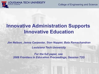 College of Engineering and Science




Innovative Administration Supports
       Innovative Education

Jim Nelson, Jenna Carpenter, Stan Napper, Bala Ramachandran
                 Louisiana Tech University

                     For the full paper, see
    2008 Frontiers in Education Proceedings, Session T2G
 