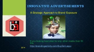 INNOVATIVE ADVERTISEMENTS
A Strategic Approach to Brand Exposure
If you looking best deal for any other media then fill
this.
http://brandingactivity.com/BuySell.aspx
2014
 