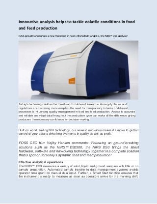 Innovative analysis helps to tackle volatile conditions in food
and feed production
FOSS proudly announces a new milestone in near infrared NIR analysis, the NIRS™ DS3 analyser.
Today’s technology tackles the threats and troubles of tomorrow. As supply chains and
regulations are becoming more complex, the need for transparency in terms of data and
processes is influencing quality management in food and feed production. Access to accurate
and reliable analytical data throughout the production cycle can make all the difference, giving
producers the necessary confidence for decision-making.
Built on world leading NIR technology, our newest innovation makes it simpler to get full
control of your data to drive improvements in quality as well as profit.
FOSS CEO Kim Vejlby Hansen comments: “Following on ground-breaking
solutions such as the NIRS™ DS2500, the NIRS DS3 brings the latest
hardware, software and networking technology together in a complete solution
that is spot-on for today’s dynamic food and feed production”
Effective analytical operations
The NIRS™ DS3 measures a variety of solid, liquid and ground samples with little or no
sample preparation. Automated sample transfer to data management systems avoids
operator time spent on manual data input. Further, a Smart Start function ensures that
the instrument is ready to measure as soon as operators arrive for the morning shift.
 