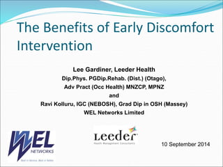 The Benefits of Early Discomfort 
Intervention 
Lee Gardiner, Leeder Health 
Dip.Phys. PGDip.Rehab. (Dist.) (Otago), 
Adv Pract (Occ Health) MNZCP, MPNZ 
and 
Ravi Kolluru, IGC (NEBOSH), Grad Dip in OSH (Massey) 
WEL Networks Limited 
10 September 2014 
 