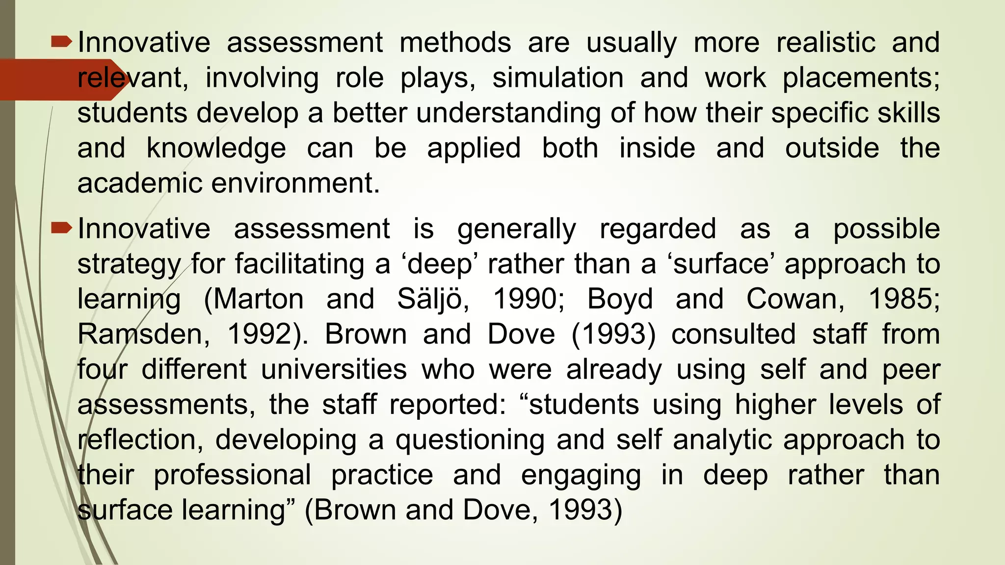 Innovative assessment methods are usually more realistic and
relevant, involving role plays, simulation and work placements;
students develop a better understanding of how their specific skills
and knowledge can be applied both inside and outside the
academic environment.
Innovative assessment is generally regarded as a possible
strategy for facilitating a ‘deep’ rather than a ‘surface’ approach to
learning (Marton and Säljö, 1990; Boyd and Cowan, 1985;
Ramsden, 1992). Brown and Dove (1993) consulted staff from
four different universities who were already using self and peer
assessments, the staff reported: “students using higher levels of
reflection, developing a questioning and self analytic approach to
their professional practice and engaging in deep rather than
surface learning” (Brown and Dove, 1993)
 