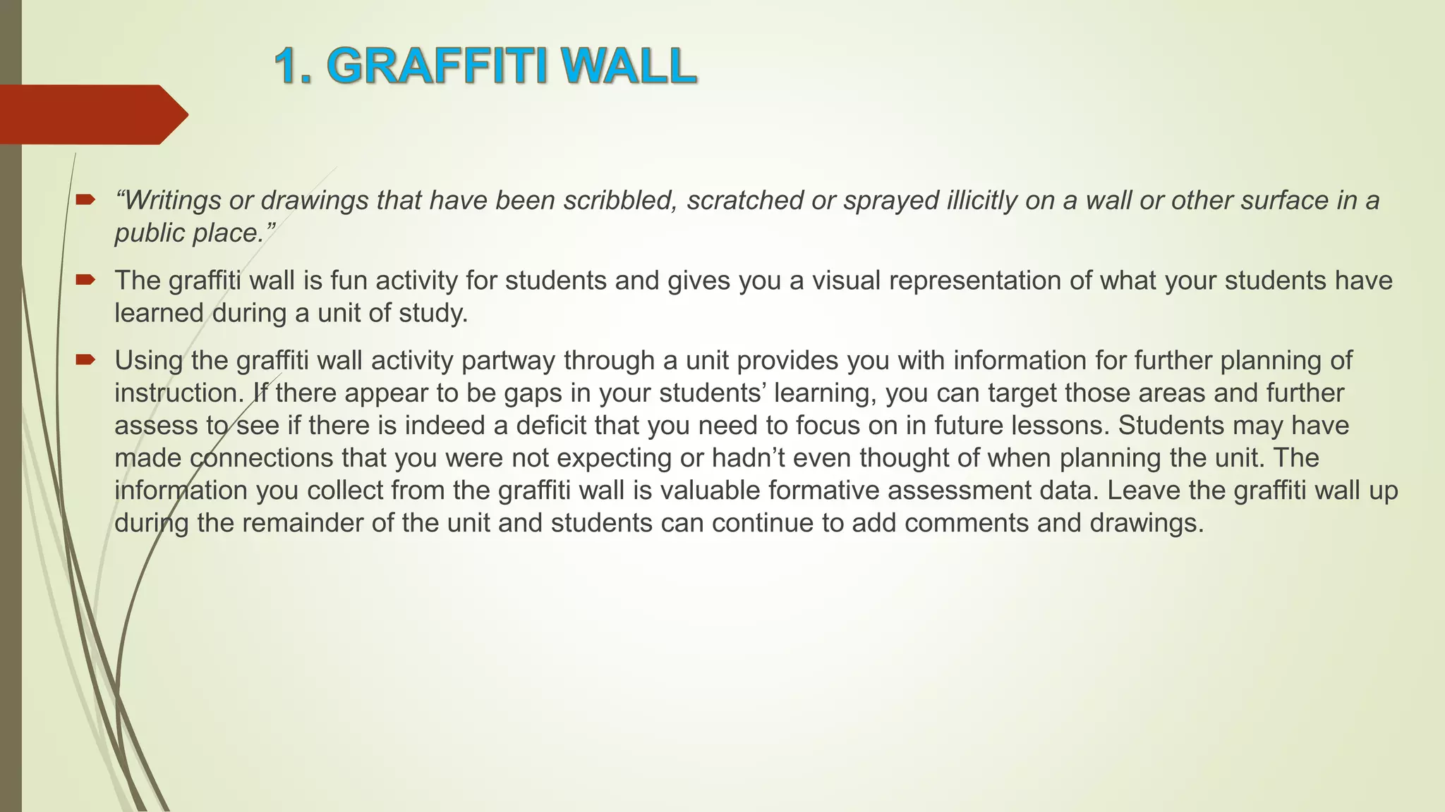  “Writings or drawings that have been scribbled, scratched or sprayed illicitly on a wall or other surface in a
public place.”
 The graffiti wall is fun activity for students and gives you a visual representation of what your students have
learned during a unit of study.
 Using the graffiti wall activity partway through a unit provides you with information for further planning of
instruction. If there appear to be gaps in your students’ learning, you can target those areas and further
assess to see if there is indeed a deficit that you need to focus on in future lessons. Students may have
made connections that you were not expecting or hadn’t even thought of when planning the unit. The
information you collect from the graffiti wall is valuable formative assessment data. Leave the graffiti wall up
during the remainder of the unit and students can continue to add comments and drawings.
 